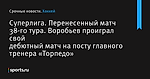 Суперлига. Перенесенный матч 38-го тура. Воробьев проиграл свой дебютный матч на посту главного тренера «Торпедо»