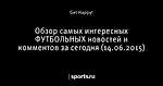 Обзор самых интересных ФУТБОЛЬНЫХ новостей и комментов за сегодня (14.06.2015) - Лучшие комментарии - Блоги - Sports.ru