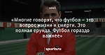 «Многие говорят, что футбол – это вопрос жизни и смерти. Это полная ерунда. Футбол гораздо важнее»