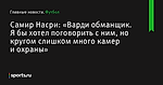 «Варди обманщик. Я бы хотел поговорить с ним, но кругом слишком много камер и охраны», сообщает Самир Насри - Футбол - Sports.ru