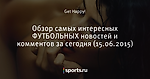 Обзор самых интересных ФУТБОЛЬНЫХ новостей и комментов за сегодня (15.06.2015) - Лучшие комментарии - Блоги - Sports.ru