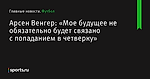 «Мое будущее не обязательно будет связано с попаданием в четверку», сообщает Арсен Венгер - Футбол - Sports.ru