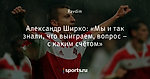 Александр Ширко: «Мы и так знали, что выиграем, вопрос – с каким счётом»