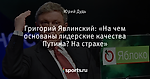 Григорий Явлинский: «На чем основаны лидерские качества Путина? На страхе»