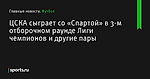 ЦСКА сыграет со «Спартой» в 3-м отборочном раунде Лиги чемпионов и другие пары - Футбол - Sports.ru