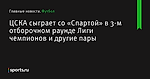 ЦСКА сыграет со «Спартой» в 3-м отборочном раунде Лиги чемпионов и другие пары  - Футбол - Sports.ru