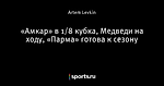 «Амкар» в 1/8 кубка, Медведи на ходу, «Парма» готова к сезону