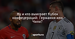 Ну и кто выиграет Кубок конфедераций: Германия или Чили? - Футбол - Sports.ru