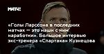 «Голы Ларссона в последних матчах — это наши с ним наработки». Большое интервью экс-тренера «Спартака» Кузнецова