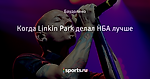 Когда Linkin Park делал НБА лучше