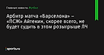 Арбитр матча «Барселона» – «ПСЖ» Айтекин, скорее всего, не будет судить в этом розыгрыше ЛЧ - Футбол - Sports.ru