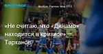 «Не считаю, что «Динамо» находится в кризисе» — Тарханов